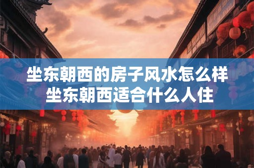 坐东朝西的房子风水怎么样 坐东朝西适合什么人住 坐东朝西的房子风水怎么样 坐东朝西适合什么人住