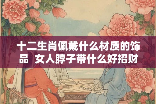 十二生肖佩戴什么材质的饰品  女人脖子带什么好招财