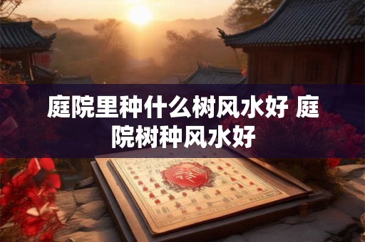 庭院里种什么树风水好 庭院树种风水好
