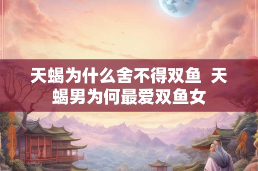 天蝎为什么舍不得双鱼  天蝎男为何最爱双鱼女