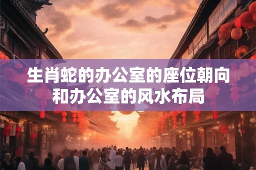生肖蛇的办公室的座位朝向和办公室的风水布局