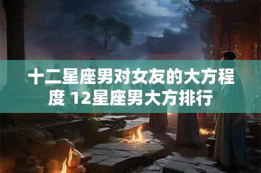 十二星座男对女友的大方程度 12星座男大方排行
