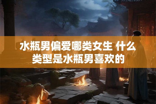 水瓶男偏爱哪类女生 什么类型是水瓶男喜欢的