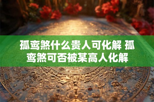 孤鸾煞什么贵人可化解 孤鸾煞可否被某高人化解