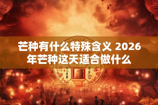 芒种有什么特殊含义 2026年芒种这天适合做什么 芒种有什么特殊含义 2026年芒种这天适合做什么