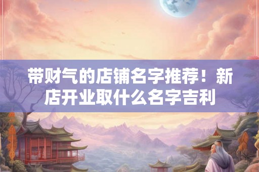 带财气的店铺名字推荐！新店开业取什么名字吉利