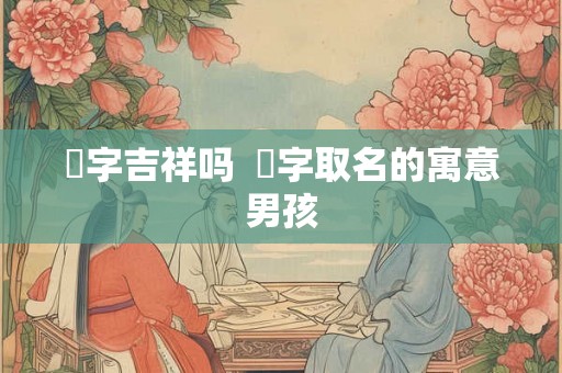 烜字吉祥吗 烜字取名的寓意男孩 烜字吉祥吗 烜字取名的寓意男孩