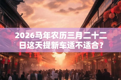 2026马年农历三月二十二日这天提新车适不适合？