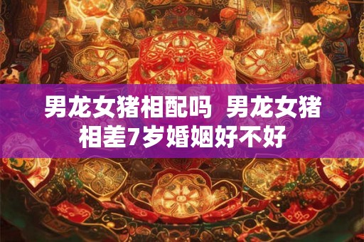 男龙女猪相配吗  男龙女猪相差7岁婚姻好不好