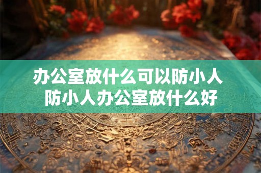 办公室放什么可以防小人 防小人办公室放什么好