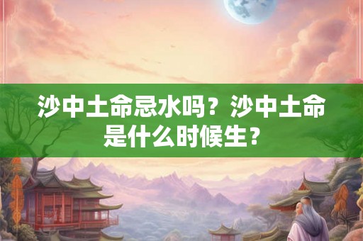 沙中土命忌水吗?沙中土命是什么时候生? 沙中土命忌水吗?沙中土命是什么时候生?