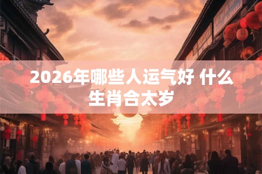 2026年哪些人运气好 什么生肖合太岁