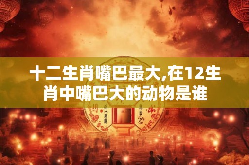 十二生肖嘴巴最大,在12生肖中嘴巴大的动物是谁