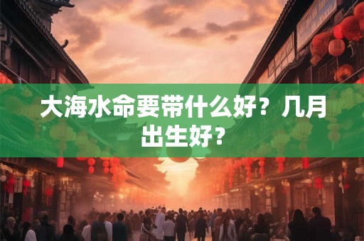 大海水命要带什么好？几月出生好？