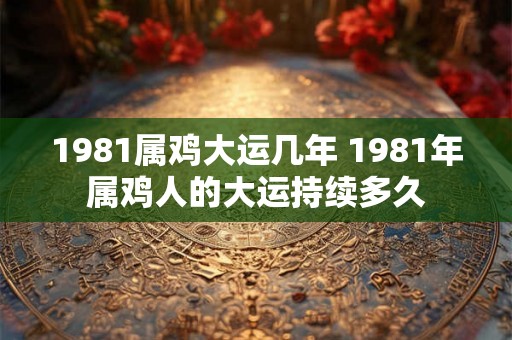 1981属鸡大运几年 1981年属鸡人的大运持续多久