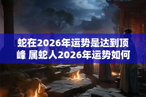 蛇在2026年运势是达到顶峰 属蛇人2026年运势如何