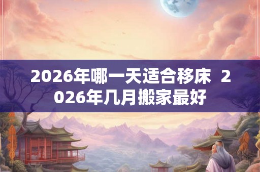 2026年哪一天适合移床  2026年几月搬家最好