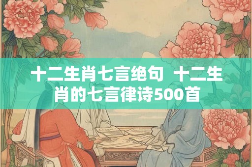 十二生肖七言绝句 十二生肖的七言律诗500首 十二生肖七言绝句 十二生肖的七言律诗500首