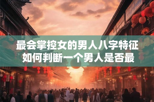 最会掌控女的男人八字特征 如何判断一个男人是否最会掌控女
