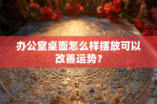办公室桌面怎么样摆放可以改善运势？