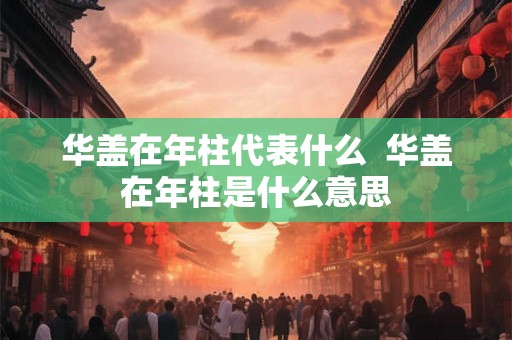 华盖在年柱代表什么  华盖在年柱是什么意思