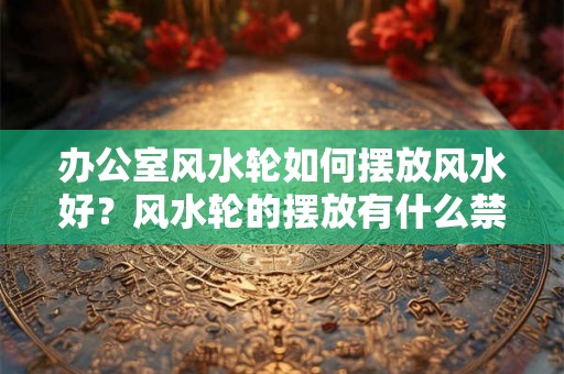 办公室风水轮如何摆放风水好？风水轮的摆放有什么禁忌？
