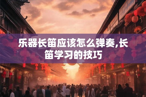 乐器长笛应该怎么弹奏,长笛学习的技巧