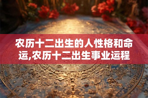 农历十二出生的人性格和命运,农历十二出生事业运程 农历十二出生的人性格和命运,农历十二出生事业运程