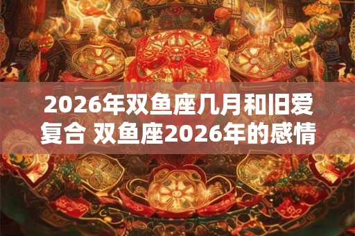 2026年双鱼座几月和旧爱复合 双鱼座2026年的感情劫难