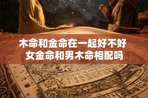 木命和金命在一起好不好 女金命和男木命相配吗 木命和金命在一起好不好 女金命和男木命相配吗