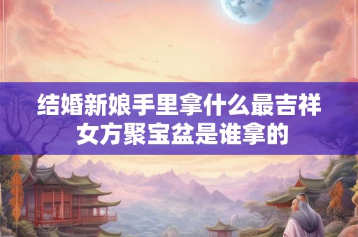 结婚新娘手里拿什么最吉祥 女方聚宝盆是谁拿的