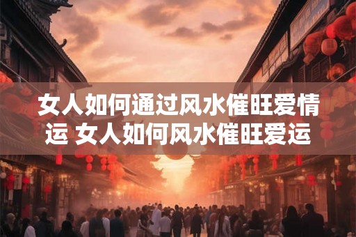 女人如何通过风水催旺爱情运 女人如何风水催旺爱运