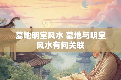 墓地明堂风水 墓地与明堂风水有何关联