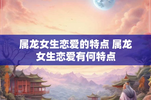 属龙女生恋爱的特点 属龙女生恋爱有何特点