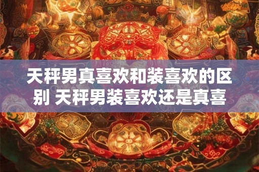 天秤男真喜欢和装喜欢的区别 天秤男装喜欢还是真喜欢