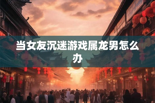 当女友沉迷游戏属龙男怎么办