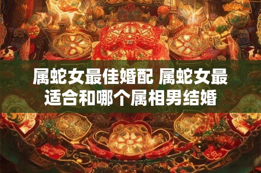 属蛇女最佳婚配 属蛇女最适合和哪个属相男结婚