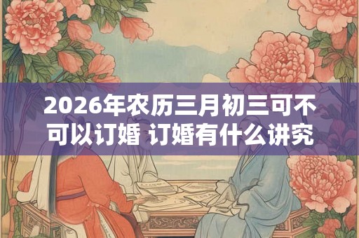 2026年农历三月初三可不可以订婚 订婚有什么讲究