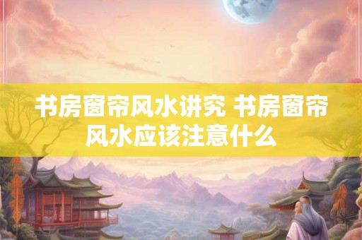 书房窗帘风水讲究 书房窗帘风水应该注意什么