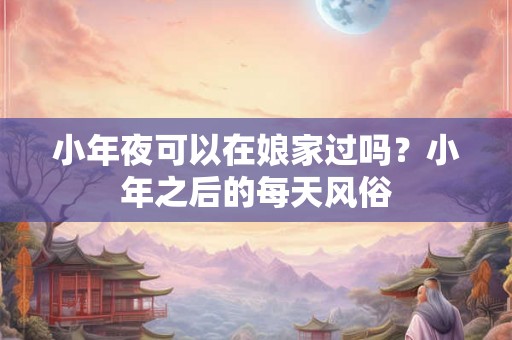 小年夜可以在娘家过吗？小年之后的每天风俗