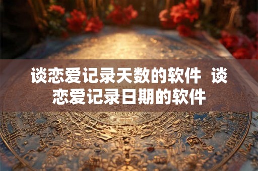 谈恋爱记录天数的软件  谈恋爱记录日期的软件