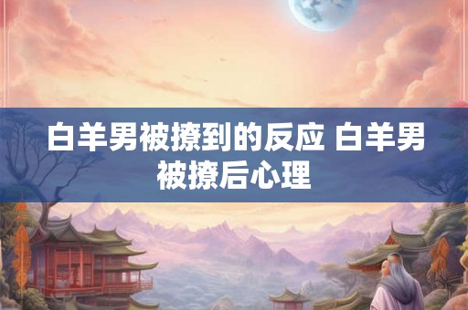 白羊男被撩到的反应 白羊男被撩后心理