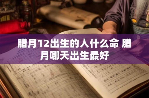 腊月12出生的人什么命 腊月哪天出生最好 腊月12出生的人什么命 腊月哪天出生最好