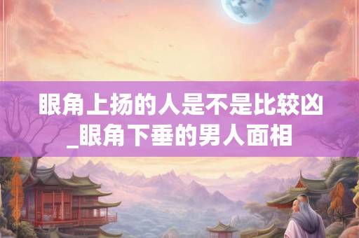 眼角上扬的人是不是比较凶_眼角下垂的男人面相