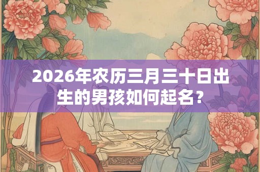 2026年农历三月三十日出生的男孩如何起名? 2026年农历三月三十日出生的男孩如何起名?