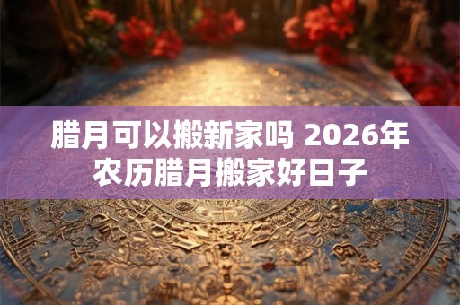 腊月可以搬新家吗 2026年农历腊月搬家好日子