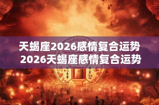 天蝎座2026感情复合运势 2026天蝎座感情复合运势如何 天蝎座2026感情复合运势 2026天蝎座感情复合运势如何