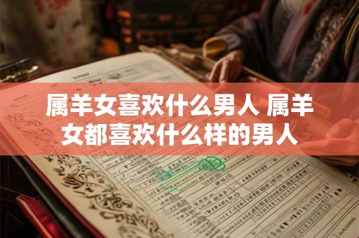 属羊女喜欢什么男人 属羊女都喜欢什么样的男人 属羊女喜欢什么男人 属羊女都喜欢什么样的男人