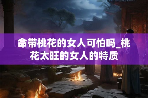命带桃花的女人可怕吗_桃花太旺的女人的特质