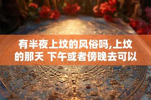 有半夜上坟的风俗吗,上坟的那天 下午或者傍晚去可以吗？